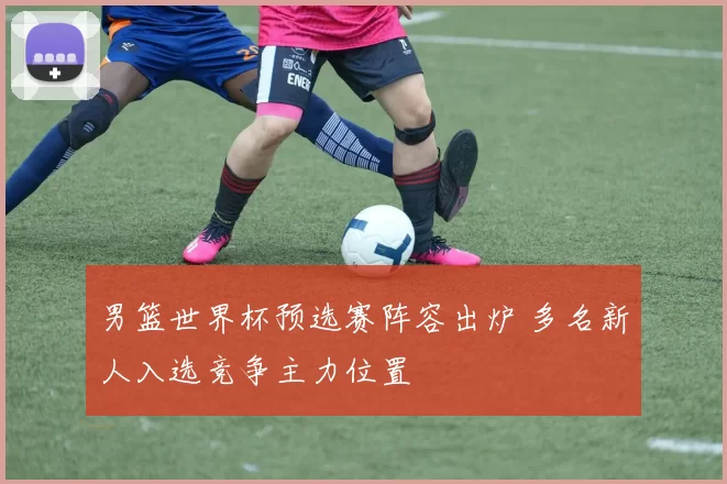 男篮世界杯预选赛阵容出炉 多名新人入选竞争主力位置