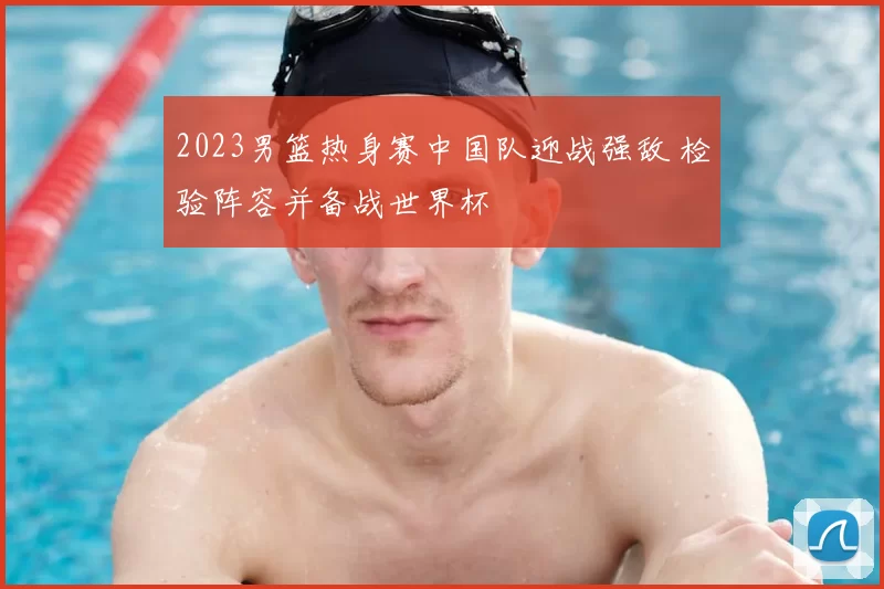 2023男篮热身赛中国队迎战强敌 检验阵容并备战世界杯