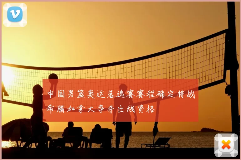 中国男篮奥运落选赛赛程确定将战希腊加拿大争夺出线资格