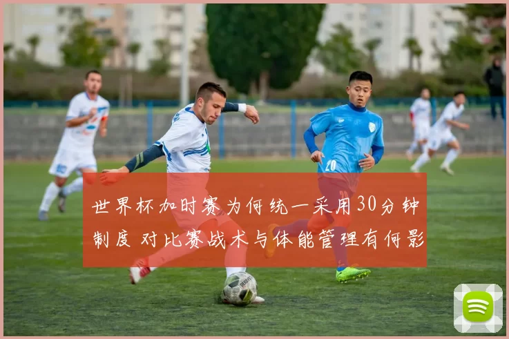 世界杯加时赛为何统一采用30分钟制度 对比赛战术与体能管理有何影响