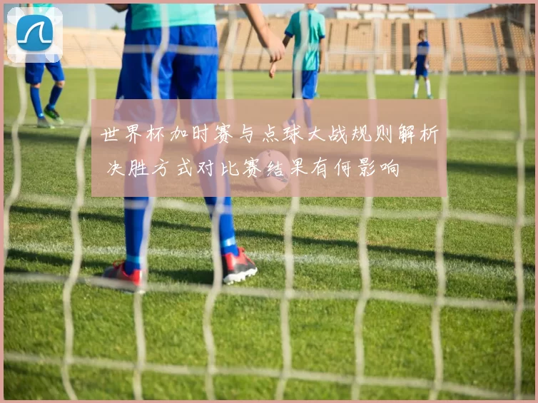 世界杯加时赛与点球大战规则解析 决胜方式对比赛结果有何影响