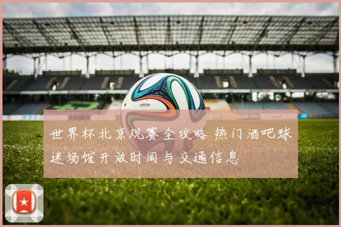世界杯北京观赛全攻略 热门酒吧球迷场馆开放时间与交通信息
