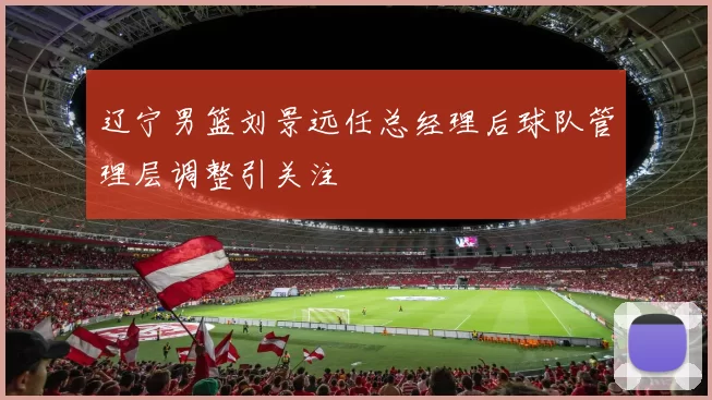 辽宁男篮刘景远任总经理后球队管理层调整引关注