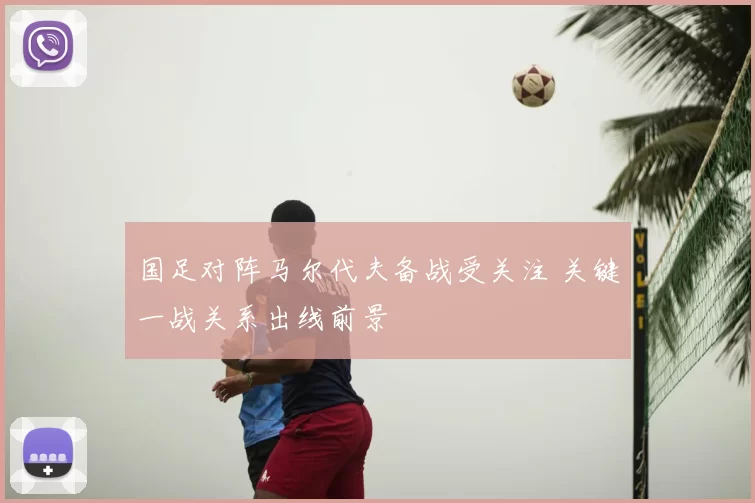 国足对阵马尔代夫备战受关注 关键一战关系出线前景