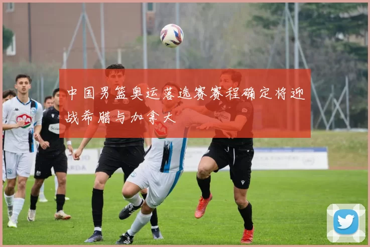 中国男篮奥运落选赛赛程确定将迎战希腊与加拿大