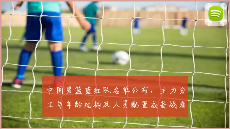 中国男篮蓝红队名单公布，主力分工与年龄结构及人员配置成备战看点