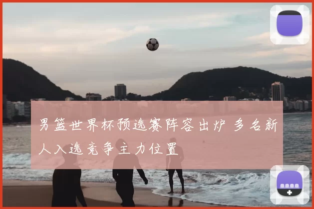男篮世界杯预选赛阵容出炉 多名新人入选竞争主力位置