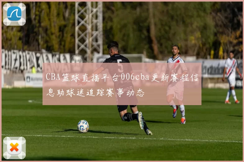 CBA篮球直播平台006cba更新赛程信息助球迷追踪赛事动态