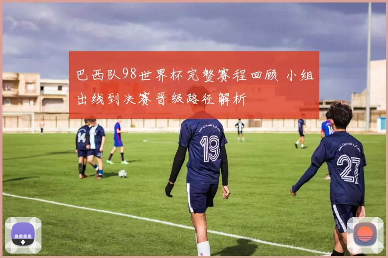 巴西队98世界杯完整赛程回顾 小组出线到决赛晋级路径解析