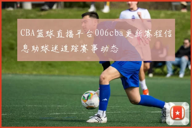 CBA篮球直播平台006cba更新赛程信息助球迷追踪赛事动态