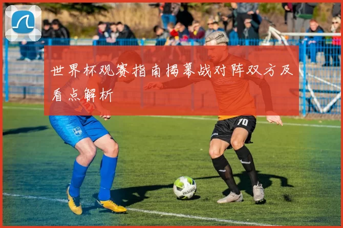 世界杯观赛指南揭幕战对阵双方及看点解析