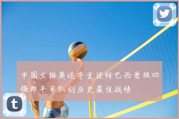 中国女排奥运夺金逆转巴西晋级四强郎平率队创历史最佳战绩