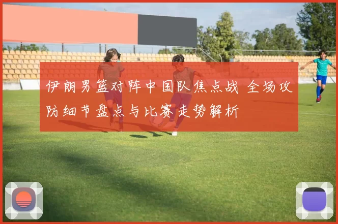 伊朗男篮对阵中国队焦点战 全场攻防细节盘点与比赛走势解析