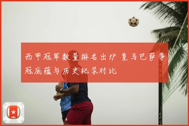 西甲冠军数量排名出炉 皇马巴萨争冠底蕴与历史纪录对比