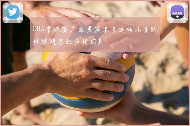 CBA常规赛广东男篮末节逆转北京队继续稳居积分榜前列