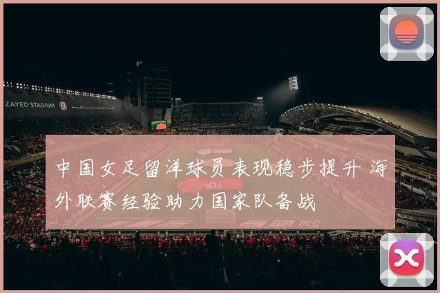 中国女足留洋球员表现稳步提升 海外联赛经验助力国家队备战