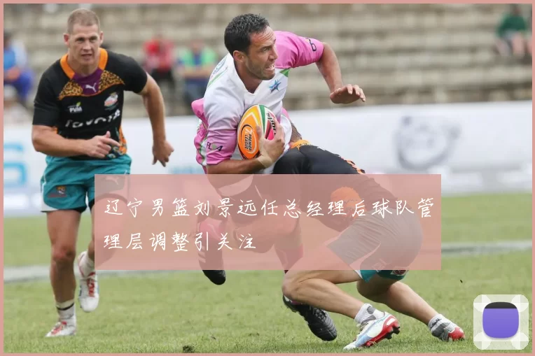 辽宁男篮刘景远任总经理后球队管理层调整引关注