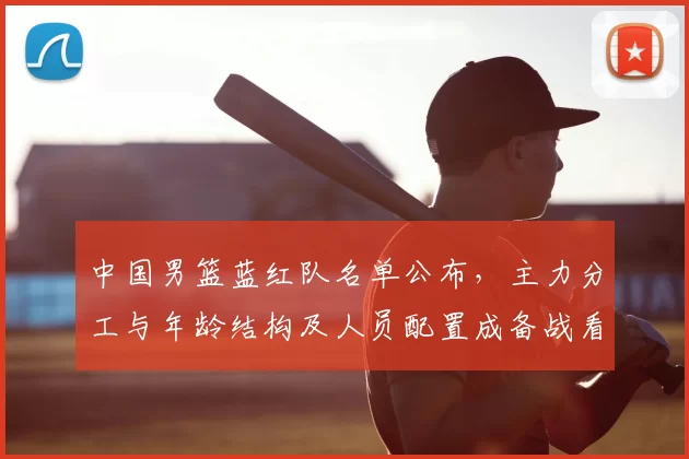 中国男篮蓝红队名单公布，主力分工与年龄结构及人员配置成备战看点