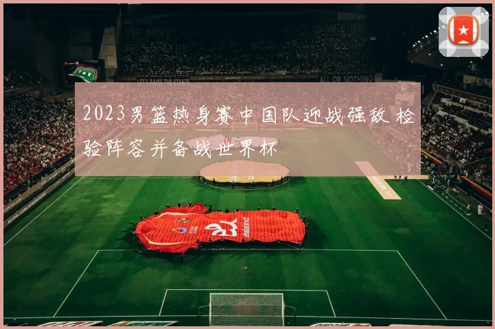 2023男篮热身赛中国队迎战强敌 检验阵容并备战世界杯