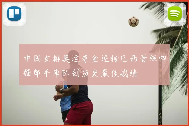 中国女排奥运夺金逆转巴西晋级四强郎平率队创历史最佳战绩