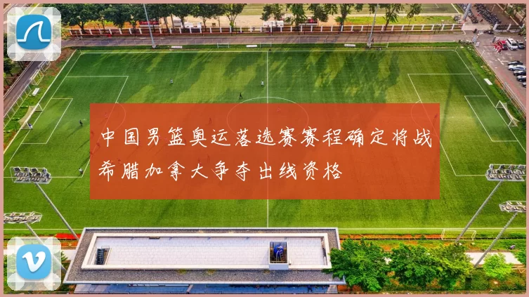 中国男篮奥运落选赛赛程确定将战希腊加拿大争夺出线资格