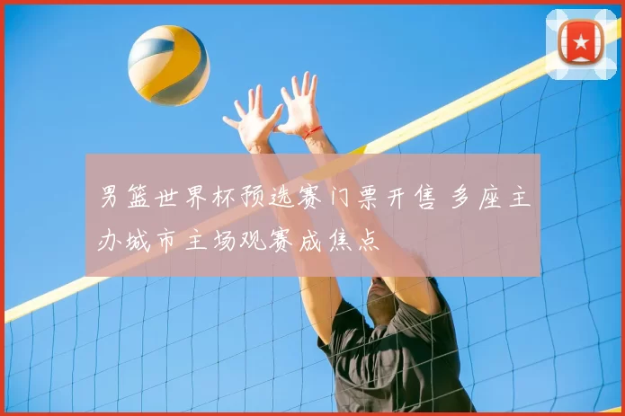男篮世界杯预选赛门票开售 多座主办城市主场观赛成焦点