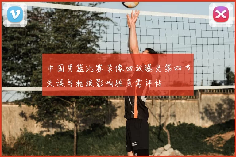 中国男篮比赛录像回放曝光第四节失误与轮换影响胜负需评估