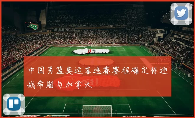 中国男篮奥运落选赛赛程确定将迎战希腊与加拿大