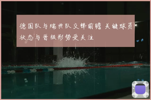 德国队与瑞典队交锋前瞻 关键球员状态与晋级形势受关注