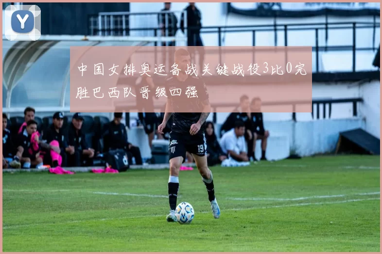 中国女排奥运备战关键战役3比0完胜巴西队晋级四强
