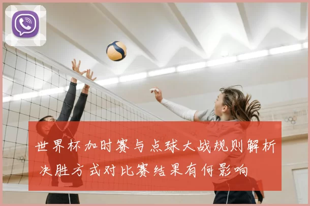 世界杯加时赛与点球大战规则解析 决胜方式对比赛结果有何影响