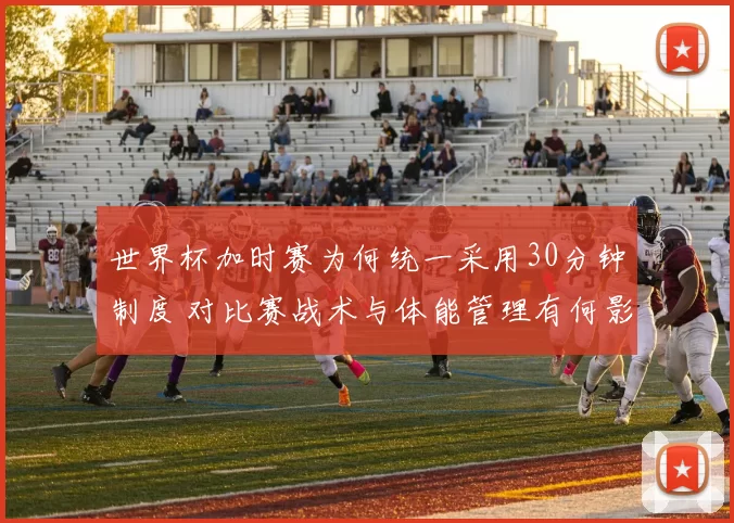世界杯加时赛为何统一采用30分钟制度 对比赛战术与体能管理有何影响