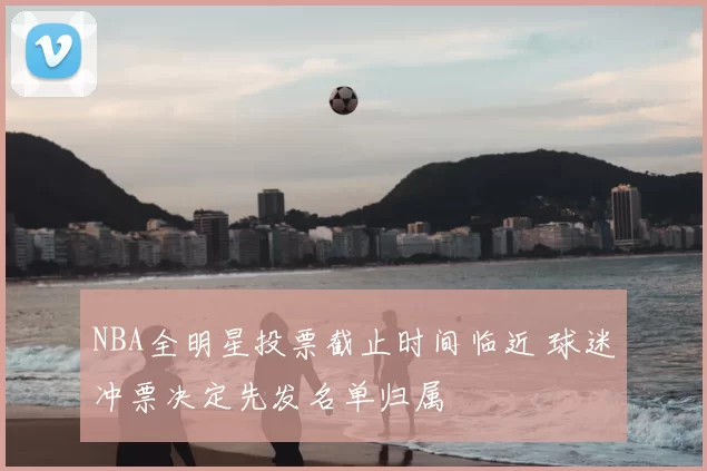 NBA全明星投票截止时间临近 球迷冲票决定先发名单归属