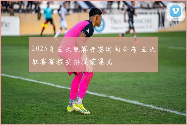 2025年五大联赛开赛时间公布 五大联赛赛程安排提前曝光