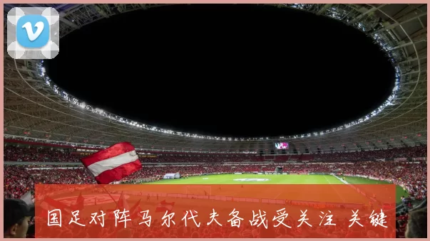 国足对阵马尔代夫备战受关注 关键一战关系出线前景