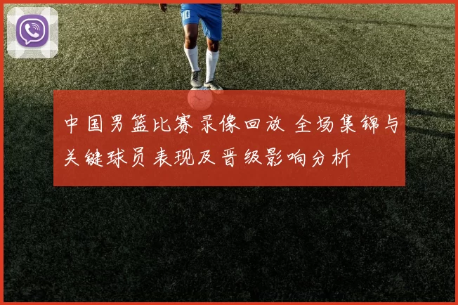 中国男篮比赛录像回放 全场集锦与关键球员表现及晋级影响分析