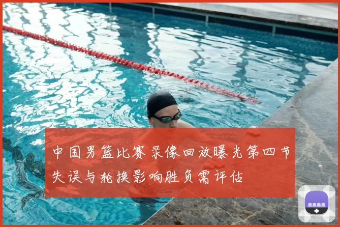 中国男篮比赛录像回放曝光第四节失误与轮换影响胜负需评估