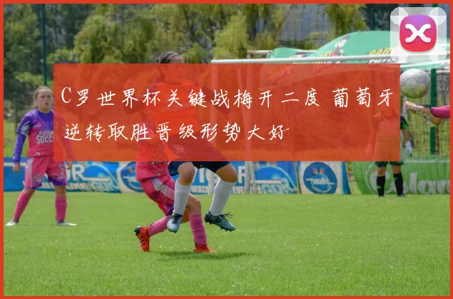 C罗世界杯关键战梅开二度 葡萄牙逆转取胜晋级形势大好