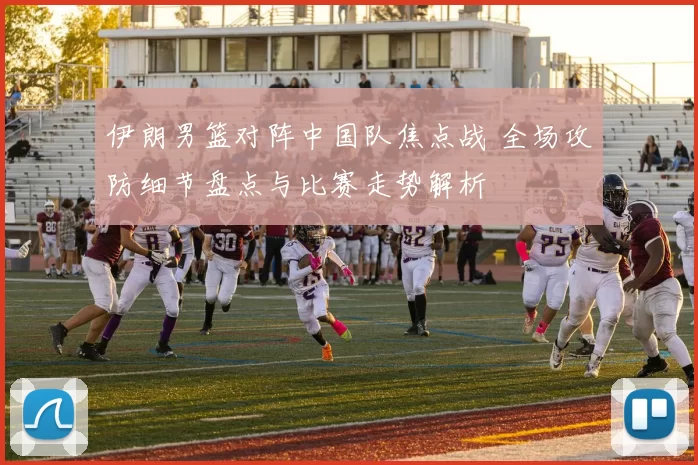 伊朗男篮对阵中国队焦点战 全场攻防细节盘点与比赛走势解析