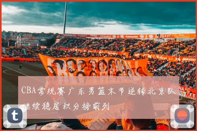 CBA常规赛广东男篮末节逆转北京队继续稳居积分榜前列