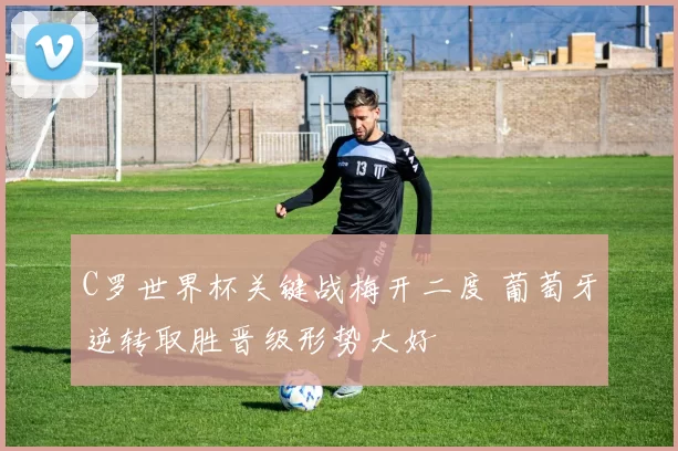C罗世界杯关键战梅开二度 葡萄牙逆转取胜晋级形势大好