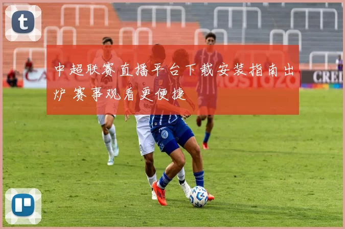 中超联赛直播平台下载安装指南出炉 赛事观看更便捷