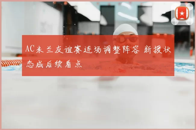 AC米兰友谊赛连场调整阵容 新援状态成后续看点