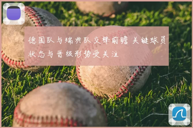 德国队与瑞典队交锋前瞻 关键球员状态与晋级形势受关注
