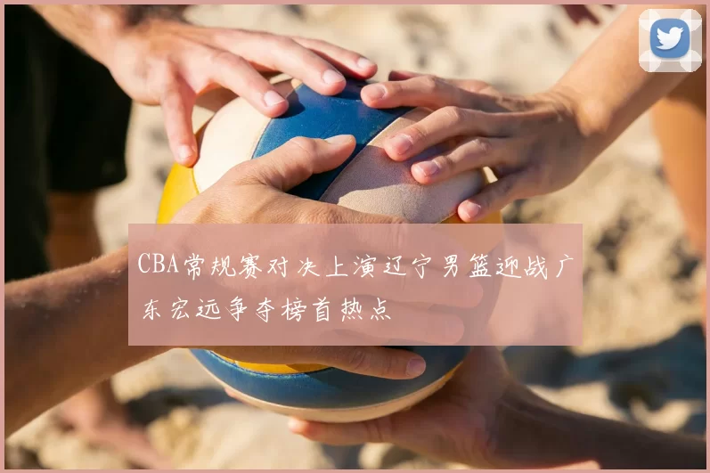 CBA常规赛对决上演辽宁男篮迎战广东宏远争夺榜首热点