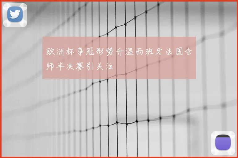 欧洲杯争冠形势升温西班牙法国会师半决赛引关注