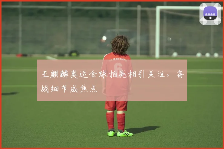 王麒麟奥运会球拍亮相引关注,备战细节成焦点