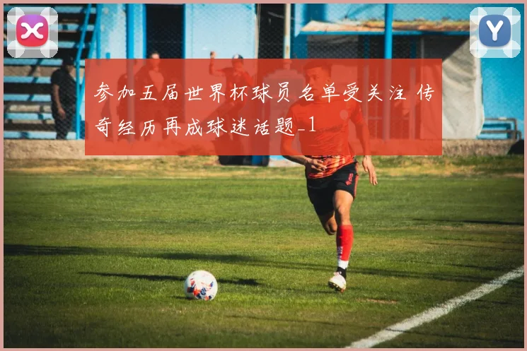 参加五届世界杯球员名单受关注 传奇经历再成球迷话题_1