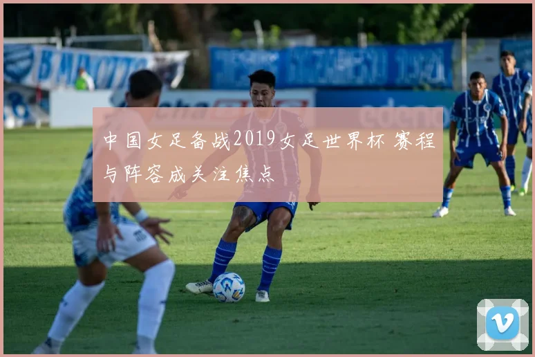 中国女足备战2019女足世界杯 赛程与阵容成关注焦点