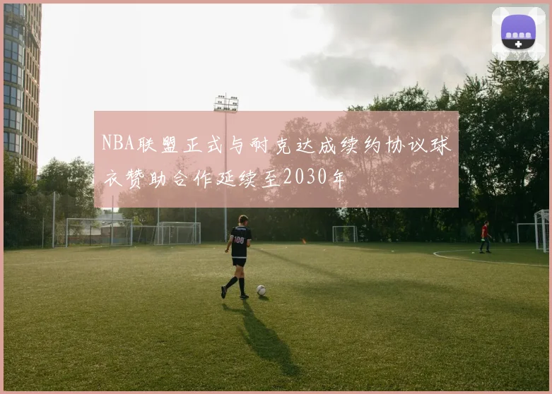 NBA联盟正式与耐克达成续约协议球衣赞助合作延续至2030年